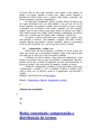 do recetor. Dito de outro modo: persuadir é levar alguém a uma mudança de
opinião e de atitude, aderindo às nossas teses. Alguns autores designam a
persuasão por retórica branca, isto é, a retórica crítica, lúcida e consciente, que
procura desmontar os discursos manipuladores.
Por outro lado, a manipulação consiste na prática abusiva do discurso que
visa impor determinada tese a um dado auditório e que, por isso, faz uso de
técnicas ilegítimas que paralisam o espírito crítico do recetor e o levam a aceitar
a mensagem sem a questionar. Neste sentido, manipular tem uma conotação
negativa, uma vez que se trata de uma prática abusiva do discurso, que obriga o
outro a aderir às nossas teses. Alguns autores designam a manipulação por retórica
negra, isto é, a retórica que visa enganar, iludir e manipular o interlocutor.
Em síntese: a retórica tanto pode servir a verdade como a mentira; tanto
pode persuadir e convencer, como manipular e enganar. Não sendo a retórica
condição suficiente para garantir o discurso verdadeiro, impõe-se a necessidade
de um uso ético da retórica, isto é, um uso que tem em vista a verdade.
3.3. Argumentação, verdade e ser
Pode-se dizer que uma proposição é verdadeira se está de acordo com
aquilo que as coisas são, se corresponde à realidade, e falsa se não está de acordo
com aquilo que as coisas são, se não corresponde à realidade.
A filosofia, tal como as ciências, é uma procura de conhecimento, é uma
tentativa de descobrir como as coisas são realmente. A argumentação filosófica,
portanto, tem em vista a verdade. Os argumentos são vistos como instrumentos na
procura da verdade, e não como formas de manipular a opinião dos outros.
Na filosofia contemporânea reconhece-se assim uma relação estreita entre
a argumentação, a verdade e o “ser” ou realidade. Conhecer a verdade é saber
como as coisas são e na filosofia recorre-se à argumentação para descobrir a
verdade.
Publicado 22nd October 2015 por Rui Mendes
Etiquetas: Argumentação e filosofia Argumentação e retórica
0
Adicione um comentário
6.
Sep
28
Redes concetuais: compreensão e
distribuição de termos
 