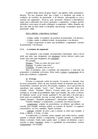 A palavra lógica deriva do grego “logos”, que significa razão, pensamento,
discurso. Por isso, podemos dizer que a lógica é a disciplina que estuda as
condições de coerência do pensamento e do discurso, preocupando-se com a
correção dos argumentos. Torna-se, pois, necessário obedecer a determinadas
regras para a elaboração dos nossos raciocínios e argumentos. A lógica permite
estabelecer essas regras, de modo a distinguir os argumentos válidos daqueles que
não o são. Dito de outro modo: é a disciplina que investiga os princípios gerais do
pensamento válido.
Qual a utilidade e importância da lógica?
- A lógica analisa as condições de coerência do pensamento e do discurso;
- A lógica analisa a validade/verdade do pensamento e do discurso;
- A lógica proporciona os meios que possibilitam a organização coerente
do pensamento e do discurso.
1.1.1. A estrutura do argumento
Um argumento é um conjunto de proposições relacionadas entre si de tal
modo que umas (que designamos por premissas) devem oferecer razões para
aceitar uma outra (que designamos por conclusão).
Por exemplo:
Premissa: “Todas as coisas são seres vivos”.
Premissa: “A pedra é uma coisa”.
Conclusão: “A pedra é um ser vivo”.
Quer as premissas, quer a conclusão são proposições, e cada uma das
proposições é constituída por termos. Deste modo, o termo e a proposição são as
partes que constituem o argumento.
a) O termo
O termo é a expressão verbal do conceito. O conceito é o elemento base
do nosso pensamento, deriva de uma operação mental de abstração que reúne as
características essenciais dos seres. Há conceitos empíricos, isto é, que provêm da
experiência (por exemplo, “carro”, “rua”, “boneca”) e conceitos ideais (por
exemplo, “sereia”, “bondade” “Deus”). Convém referir que o conceito deve
restringir-se ao campo da possibilidade lógica (por exemplo, não existe o conceito
de “claridade escura” ou de “círculo quadrado”). Por outro lado, é de notar que o
termo pode ser constituído por uma ou mais palavras (por exemplo, “ser vivo”,
“animal selvagem”, “densidade populacional”, “instrumento musical”).
Podemos distinguir a compreensão e a extensão dos termos/conceitos:
- compreensão: conjunto de características ou atributos que definem um
conceito (por exemplo, podemos atribuir ao conceito de “homem” as seguintes
características: ser vivo, mamífero, bípede, racional);
- extensão: conjunto de seres a que o conceito se refere (por exemplo, a
Joana, o Alfredo, o Tomás, a Carla).
A compreensão e a extensão variam segundo uma ordem inversa: quando
aumenta a extensão diminui a compreensão e quando aumenta a compreensão
diminui a extensão. Sendo assim, quanto maior é o número de elementos a que o
conceito se aplica (extensão), menor é a quantidade de características comuns
(compreensão). Por exemplo:
 