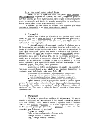 Ser, ser vivo, animal, animal racional, Tomás.
O conceito de “ser” é aquele que, neste caso, possui maior extensão e
menor compreensão, enquanto que o conceito de “Tomás”, designando apenas um
indivíduo, é aquele que possui menor extensão (pois designa apenas um elemento)
e maior compreensão (pois é mais fácil enunciar características de uma só pessoa
do que características comuns a uma centena de pessoas).
Os conceitos que nos servem de exemplo estão dispostos por ordem
crescente de compreensão e por ordem decrescente de extensão.
b) A proposição
Antes de mais, refira-se que a proposição é a expressão verbal (oral ou
escrita) do juízo e só as frases declarativas é que são proposições (por exemplo:
“empresta-me o teu caderno” não é uma proposição, mas “alguns ratos são
maléficos” já é uma proposição).
A proposição corresponde a um modo específico de relacionar termos.
Ela é um enunciado que estabelece uma relação de afirmação ou de negação entre
termos, podendo tal relação ser verdadeira ou falsa. A proposição distingue-se de
outros tipos de raciocínio porque nele apenas se relacionam dois conceitos: o
primeiro conceito é o sujeito (S); o segundo conceito é o predicado (P); a relação
entre ambos faz-se através da cópula (é/não é), que é o elemento que relaciona o
sujeito com o predicado. A proposição reduz-se à fórmula “S é P”, sendo
suscetível de ser considerada verdadeira ou falsa. A relação entre S e P é uma
relação de inerência, pois o predicado é inerente ao sujeito. Por exemplo: “Todos
os filósofos [sujeito] são [cópula] sábios [predicado]”.
As proposições podem ser classificadas em relação à sua quantidade
(universais ou particulares) e em relação à sua qualidade (afirmativas ou
negativas), sendo simbolizadas pelas vogais A, E, I, O.
A – proposição universal afirmativa: “Todos os cientistas são portugueses”.
E – proposição universal negativa: “Nenhum cientista é português”.
I – proposição particular afirmativa: “Alguns cientistas são portugueses”.
O – proposição particular negativa: “Alguns cientistas não são portugueses”.
Importa salientar que há proposições que, apesar de formadas apenas
por dois elementos, podem ser transformadas na forma padrão ou forma canónica.
Por exemplo: “Ser político é ser mentiroso” equivale a ”Todos os políticos são
mentirosos”; ou “Nem todos os padres são sinceros” equivale a “Alguns padres
não são sinceros”.
c) O argumento
Tal como as proposições resultam do encadeamento de termos,
também os argumentos são encadeamentos de duas ou mais proposições, levando-
nos a uma conclusão. Assim, podemos definir o argumento como a expressão
verbal de uma inferência ou raciocínio, isto é, como a operação através da qual,
de duas ou mais proposições (chamadas de premissas), se extrai uma outra
proposição (que designamos por conclusão).
Vejamos um exemplo:
Todos os homens são mortais – Premissa maior
Santiago é homem – Premissa menor
Logo, Santiago é mortal – conclusão.
 