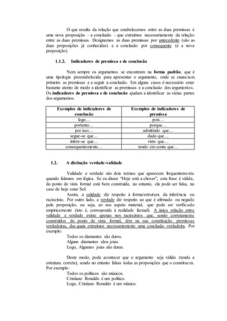 O que resulta da relação que estabelecemos entre as duas premissas é
uma nova proposição – a conclusão – que extraímos necessariamente da relação
entre as duas premissas. Designamos as duas premissas por antecedente (são as
duas proposições já conhecidas) e a conclusão por consequente (é a nova
proposição).
1.1.2. Indicadores de premissa e de conclusão
Nem sempre os argumentos se encontram na forma padrão, que é
uma tipologia preestabelecida para apresentar o argumento, onde se enunciam
primeiro as premissas e a seguir a conclusão. Em alguns casos é necessário estar
bastante atento de modo a identificar as premissas e a conclusão dos argumentos.
Os indicadores de premissa e de conclusão ajudam a identificar as várias partes
dos argumentos.
Exemplos de indicadores de
conclusão
Exemplos de indicadores de
premissa
logo… pois…
portanto… porque…
por isso… admitindo que…
segue-se que… dado que…
infere-se que… visto que…
consequentemente… tendo em conta que…
1.2. A distinção verdade-validade
Validade e verdade são dois termos que aparecem frequentemente
quando falamos em lógica. Se eu disser “Hoje está a chover”, esta frase é válida,
do ponto de vista formal está bem construída, no entanto, ela pode ser falsa, no
caso de hoje estar Sol.
Assim, a validade diz respeito à forma/estrutura da inferência ou
raciocínio. Por outro lado, a verdade diz respeito ao que é afirmado ou negado
pela proposição, ou seja, ao seu aspeto material, que pode ser verificado
empiricamente (isto é, corresponde à realidade factual). A única relação entre
validade e verdade existe apenas nos raciocínios que, sendo corretamente
construídos do ponto de vista formal, têm na sua constituição premissas
verdadeiras, das quais extraímos necessariamente uma conclusão verdadeira. Por
exemplo:
Todos os diamantes são duros.
Alguns diamantes sãos joias.
Logo, Algumas joias são duras.
Deste modo, pode acontecer que o argumento seja válido (tendo a
estrutura correta), sendo no entanto falsas todas as proposições que o constituem.
Por exemplo:
Todos os políticos são músicos.
Cristiano Ronaldo é um político.
Logo, Cristiano Ronaldo é um músico.
 