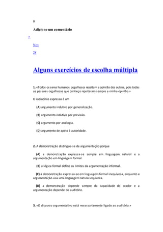 0
Adicione um comentário
2.
Nov
28
Alguns exercícios de escolha múltipla
1. «Todos os seres humanos orgulhosos rejeitam aopinião dos outros, pois todas
as pessoas orgulhosas que conheço rejeitaram sempre a minha opinião.»
O raciocínio expresso é um
(A) argumento indutivo por generalização.
(B) argumento indutivo por previsão.
(C) argumento por analogia.
(D) argumento de apelo à autoridade.
2. A demonstração distingue-se da argumentação porque
(A) a demonstração expressa-se sempre em linguagem natural e a
argumentação em linguagem formal.
(B) a lógica formal define os limites da argumentação informal.
(C) a demonstração expressa-se em linguagem formal inequívoca, enquanto a
argumentação usa uma linguagem natural equívoca.
(D) a demonstração depende sempre da capacidade do orador e a
argumentação depende do auditório.
3. «O discurso argumentativo está necessariamente ligado ao auditório.»
 