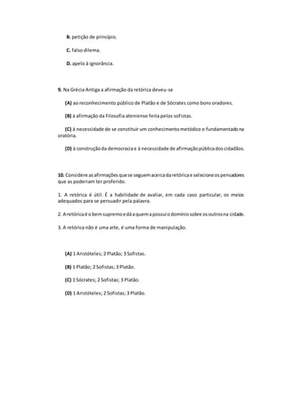 B. petição de princípio.
C. falso dilema.
D. apelo à ignorância.
9. Na Grécia Antiga a afirmação da retórica deveu-se
(A) ao reconhecimento público de Platão e de Sócrates como bons oradores.
(B) à afirmação da Filosofia ateniense feita pelos sofistas.
(C) à necessidade de se constituir um conhecimentometódico e fundamentadona
oratória.
(D) à construçãoda democraciae à necessidade de afirmaçãopúblicadoscidadãos.
10. Considere asafirmaçõesquese seguemacercadaretóricae selecioneospensadores
que as poderiam ter proferido.
1. A retórica é útil. É a habilidade de avaliar, em cada caso particular, os meios
adequados para se persuadir pela palavra.
2. A retóricaé obemsupremoedáaquemapossuiodomíniosobre osoutrosna cidade.
3. A retórica não é uma arte, é uma forma de manipulação.
(A) 1 Aristóteles; 2 Platão; 3 Sofistas.
(B) 1 Platão; 2 Sofistas; 3 Platão.
(C) 1 Sócrates; 2 Sofistas; 3 Platão.
(D) 1 Aristóteles; 2 Sofistas; 3 Platão.
 