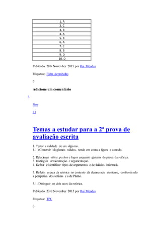 1. A
2. C
3. B
4. A
5. B
6. A
7. C
8. B
9. D
10. D
Publicado 28th November 2015 por Rui Mendes
Etiquetas: Ficha de trabalho
0
Adicione um comentário
3.
Nov
23
Temas a estudar para a 2ª prova de
avaliação escrita
1. Testar a validade de um silgismo.
1.1.) Construir silogismos válidos, tendo em conta a figura e o modo.
2. Relacionar ethos, pathos e logos enquanto géneros de prova da retórica.
3. Distinguir demonstração e argumentação.
4. Definir e identificar tipos de argumentos e de falácias informais.
5. Refletir acerca da retórica no contexto da democracia ateniense, confrontando
a perspetiva dos sofistas e a de Platão.
5.1. Distinguir os dois usos da retórica.
Publicado 23rd November 2015 por Rui Mendes
Etiquetas: TPC
0
 