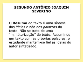 SEGUNDO ANTÔNIO JOAQUIM
          SEVERINO


O Resumo do texto é uma síntese
das ideias e não das palavras do
texto. Não se trata de uma
“miniaturização” do texto. Resumindo
um texto com as próprias palavras, o
estudante mantem-se fiel às ideias do
autor sintetizado.
 