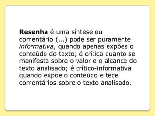 Resenha é uma síntese ou
comentário (...) pode ser puramente
informativa, quando apenas expões o
conteúdo do texto; é crítica quanto se
manifesta sobre o valor e o alcance do
texto analisado; é crítico-informativa
quando expõe o conteúdo e tece
comentários sobre o texto analisado.
 