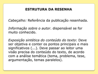 ESTRUTURA DA RESENHA


Cabeçalho: Referência da publicação resenhada.

Informação sobre o autor. dispensável se for
muito conhecido.

Exposição sintética do conteúdo do texto: Deve
ser objetiva e conter os pontos principais e mais
significativos (...). Deve passar ao leitor uma
visão precisa do conteúdo do texto, de acordo
com a análise temática (tema, problema, tese,
argumentação, temas paralelos).
 