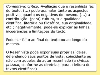 Comentário crítico: Avaliação que o resenhista faz
do texto. (...) pode assinalar tanto os aspectos
positivos quanto os negativos do mesmo. (...) a
contribuição (para) cultura, sua qualidade
científica, literária ou filosófica, sua originalidade,
etc.; negativamente, pode-se explicar as falhas,
incoerências e limitações do texto.

Pode ser feito ao final do texto ou ao longo do
mesmo.

O Resenhista pode expor suas próprias ideias,
defendendo seus pontos de vista, coincidente ou
não com aqueles do autor resenhado (a síntese
pessoal, conforme as diretrizes para a leitura de
textos científicos)
 