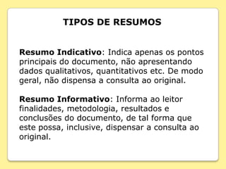 TIPOS DE RESUMOS


Resumo Indicativo: Indica apenas os pontos
principais do documento, não apresentando
dados qualitativos, quantitativos etc. De modo
geral, não dispensa a consulta ao original.

Resumo Informativo: Informa ao leitor
finalidades, metodologia, resultados e
conclusões do documento, de tal forma que
este possa, inclusive, dispensar a consulta ao
original.
 