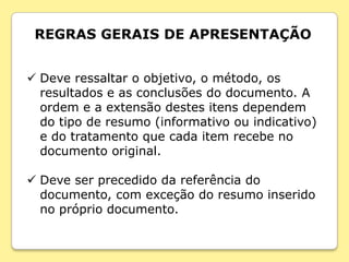 REGRAS GERAIS DE APRESENTAÇÃO


 Deve ressaltar o objetivo, o método, os
  resultados e as conclusões do documento. A
  ordem e a extensão destes itens dependem
  do tipo de resumo (informativo ou indicativo)
  e do tratamento que cada item recebe no
  documento original.

 Deve ser precedido da referência do
  documento, com exceção do resumo inserido
  no próprio documento.
 
