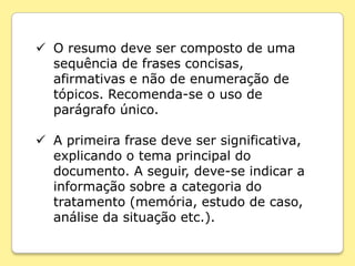  O resumo deve ser composto de uma
  sequência de frases concisas,
  afirmativas e não de enumeração de
  tópicos. Recomenda-se o uso de
  parágrafo único.

 A primeira frase deve ser significativa,
  explicando o tema principal do
  documento. A seguir, deve-se indicar a
  informação sobre a categoria do
  tratamento (memória, estudo de caso,
  análise da situação etc.).
 