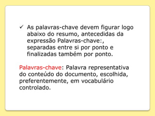  As palavras-chave devem figurar logo
  abaixo do resumo, antecedidas da
  expressão Palavras-chave:,
  separadas entre si por ponto e
  finalizadas também por ponto.

Palavras-chave: Palavra representativa
do conteúdo do documento, escolhida,
preferentemente, em vocabulário
controlado.
 