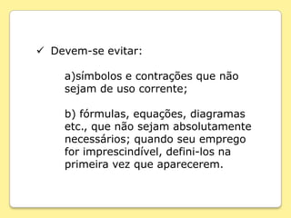  Devem-se evitar:

    a)símbolos e contrações que não
    sejam de uso corrente;

    b) fórmulas, equações, diagramas
    etc., que não sejam absolutamente
    necessários; quando seu emprego
    for imprescindível, defini-los na
    primeira vez que aparecerem.
 