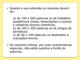  Quanto a sua extensão os resumos devem
  ter:

    a) de 150 a 500 palavras os de trabalhos
    acadêmicos (teses, dissertações e outros)
    e relatórios técnico-cientifícos;
    b) de 100 a 250 palavras os de artigos de
    periódicos;
    c) de 50 a 100 palavras os destinados a
    indicações breves.

 Os resumos críticos, por suas características
  especiais, não estão sujeitos a limite de
  palavras.
 