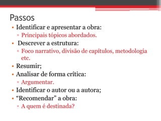 Passos 
• Identificar e apresentar a obra: 
▫ Principais tópicos abordados. 
• Descrever a estrutura: 
▫ Foco narrativo, divisão de capítulos, metodologia 
etc. 
• Resumir; 
• Analisar de forma crítica: 
▫ Argumentar. 
• Identificar o autor ou a autora; 
• “Recomendar” a obra: 
▫ A quem é destinada? 
 