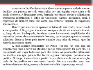 A narrativa de São Bernardo é tão elaborada que se poderia mesmo 
duvidar que pudesse ter sido construída por um espírito rude como o de 
Paulo Honório. A linguagem seca, formada por frases curtas e adjetivação 
expressiva constituíam o estilo de Graciliano Ramos, adequado, aqui, à 
expressão do homem rude que conta sua história, incapaz de expansões 
sentimentais. 
Ocorre que sua rudeza aparece na frieza de seu relato, na secura de 
suas opiniões. A linguagem é mais um componente de seu embrutecimento 
e, longe de ser inadequada, funciona como instrumento explicitador dos 
meandros de sua alma atormentada. Note-se, por exemplo, que esse homem 
calculista deixa-se levar pelo terror quando ouve pios de coruja, que lhe 
recordam a esposa morta. 
A mentalidade pragmática de Paulo Honório faz com que ele 
compreenda tudo a partir da utilidade que as coisas podem ter para ele. E é 
exatamente isso o que todos são para ele: coisas. As pessoas lhe interessam 
na medida em que podem lhe trazer alguma vantagem, pecuniária ou 
política. O tempo é concebido a partir da possibilidade de sua otimização, 
nada de desperdício com conversas inúteis. Até sua narrativa seca, sem 
enfeites desnecessários, parece submeter-se às leis da poupança verbal. 
 