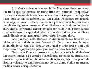[...] Nesse universo, a chegada de Madalena funciona como 
um ruído que aos poucos se transforma em estrondo insuportável 
para os costumes da fazenda e de seu dono. A esposa lhe foge das 
mãos porque não se submete ao seu poder, rejeitando ser tratada 
como objeto. Ela se desloca, terminando por se colocar fora da esfera 
que ele consegue compreender. O resultado é a perda da comunicação 
entre eles. O sofrimento experimentado por Paulo Honório em função 
disso comprova a capacidade do escritor de conferir sentimentos e 
sensibilidade ao homem bruto, ao opressor inescrupuloso. 
Aos poucos, Paulo Honório se desumaniza. No final de seu 
relato, ele se autodenomina “monstro”. Decai com sua fazenda, 
confundindo-se com ela. Motivo pelo qual o livro leva o nome da 
propriedade cuja posse ele perseguiu com o afinco dos obsessivos. 
Graciliano Ramos consegue articular com sensibilidade duas 
dimensões humanas: a social e a psicológica. Do ponto de vista social, 
temos a trajetória de um homem em direção ao poder. Do ponto de 
vista psicológico, o embrutecimento de sua alma, obtido na mesma 
medida de seu enriquecimento. 
 