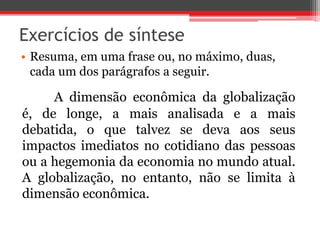Exercícios de síntese 
• Resuma, em uma frase ou, no máximo, duas, 
cada um dos parágrafos a seguir. 
A dimensão econômica da globalização 
é, de longe, a mais analisada e a mais 
debatida, o que talvez se deva aos seus 
impactos imediatos no cotidiano das pessoas 
ou a hegemonia da economia no mundo atual. 
A globalização, no entanto, não se limita à 
dimensão econômica. 
 