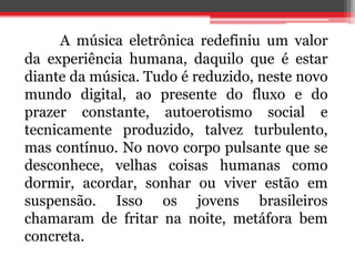 A música eletrônica redefiniu um valor 
da experiência humana, daquilo que é estar 
diante da música. Tudo é reduzido, neste novo 
mundo digital, ao presente do fluxo e do 
prazer constante, autoerotismo social e 
tecnicamente produzido, talvez turbulento, 
mas contínuo. No novo corpo pulsante que se 
desconhece, velhas coisas humanas como 
dormir, acordar, sonhar ou viver estão em 
suspensão. Isso os jovens brasileiros 
chamaram de fritar na noite, metáfora bem 
concreta. 
 