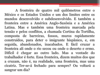 A fronteira de quatro mil quilômetros entre o 
México e os Estados Unidos e um dos limites entre os 
mundos desenvolvido e subdesenvolvido. E também a 
fronteira entre a América Anglo-Saxônia e a América 
Latina. Mas e também uma fronteira marcada pela 
tensão e pelos conflitos, a chamada Cortina da Tortilha, 
composta de barreiras, fossos, muros rapidamente 
construídos, para deter o imigrante hispânico, e, em 
seguida, abandonados, inacabados. E fácil cruzar a 
fronteira ali onde o rio secou ou onde o deserto e ermo. 
Difícil é chegar ao outro lado. Mas a vontade do 
trabalhador é forte. Essa fronteira, dizem muitos dos que 
a cruzam, não é, na realidade, uma fronteira, mas uma 
cicatriz. Ter-se-á fechado para sempre? Ou voltará a 
sangrar um dia? 
 