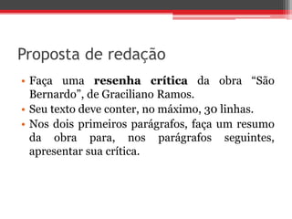 Proposta de redação 
• Faça uma resenha crítica da obra “São 
Bernardo”, de Graciliano Ramos. 
• Seu texto deve conter, no máximo, 30 linhas. 
• Nos dois primeiros parágrafos, faça um resumo 
da obra para, nos parágrafos seguintes, 
apresentar sua crítica. 
