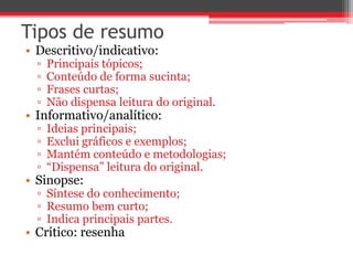 Tipos de resumo 
• Descritivo/indicativo: 
▫ Principais tópicos; 
▫ Conteúdo de forma sucinta; 
▫ Frases curtas; 
▫ Não dispensa leitura do original. 
• Informativo/analítico: 
▫ Ideias principais; 
▫ Exclui gráficos e exemplos; 
▫ Mantém conteúdo e metodologias; 
▫ “Dispensa” leitura do original. 
• Sinopse: 
▫ Síntese do conhecimento; 
▫ Resumo bem curto; 
▫ Indica principais partes. 
• Crítico: resenha 
 