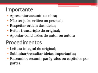 Importante 
• Apresentar assunto da obra; 
• Não ter juízo crítico ou pessoal; 
• Respeitar ordem das ideias; 
• Evitar transcrição do original; 
• Apontar conclusões do autor ou autora 
Procedimentos 
• Leitura integral do original; 
• Sublinhar/ressaltar ideias importantes; 
• Rascunho: resumir parágrafos ou capítulos por 
partes. 
 