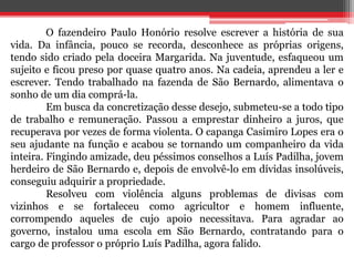 O fazendeiro Paulo Honório resolve escrever a história de sua 
vida. Da infância, pouco se recorda, desconhece as próprias origens, 
tendo sido criado pela doceira Margarida. Na juventude, esfaqueou um 
sujeito e ficou preso por quase quatro anos. Na cadeia, aprendeu a ler e 
escrever. Tendo trabalhado na fazenda de São Bernardo, alimentava o 
sonho de um dia comprá-la. 
Em busca da concretização desse desejo, submeteu-se a todo tipo 
de trabalho e remuneração. Passou a emprestar dinheiro a juros, que 
recuperava por vezes de forma violenta. O capanga Casimiro Lopes era o 
seu ajudante na função e acabou se tornando um companheiro da vida 
inteira. Fingindo amizade, deu péssimos conselhos a Luís Padilha, jovem 
herdeiro de São Bernardo e, depois de envolvê-lo em dívidas insolúveis, 
conseguiu adquirir a propriedade. 
Resolveu com violência alguns problemas de divisas com 
vizinhos e se fortaleceu como agricultor e homem influente, 
corrompendo aqueles de cujo apoio necessitava. Para agradar ao 
governo, instalou uma escola em São Bernardo, contratando para o 
cargo de professor o próprio Luís Padilha, agora falido. 
 