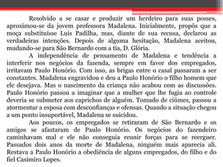 Resolvido a se casar e produzir um herdeiro para suas posses, 
aproximou-se da jovem professora Madalena. Inicialmente, propôs que a 
moça substituísse Luís Padilha, mas, diante de sua recusa, declarou as 
verdadeiras intenções. Depois de alguma hesitação, Madalena aceitou, 
mudando-se para São Bernardo com a tia, D. Glória. 
A independência de pensamento de Madalena e tendência a 
interferir nos negócios da fazenda, sempre em favor dos empregados, 
irritavam Paulo Honório. Com isso, as brigas entre o casal passaram a ser 
constantes. Madalena engravidou e deu a Paulo Honório o filho homem que 
ele desejava. Mas o nascimento da criança não acabou com as discussões. 
Paulo Honório passou a imaginar que a mulher que lhe fugia ao controle 
deveria se submeter aos caprichos de alguém. Tomado de ciúmes, passou a 
atormentar a esposa com desconfianças e ofensas. Quando a situação chegou 
a um ponto insuportável, Madalena se suicidou. 
Aos poucos, os empregados se retiraram de São Bernardo e os 
amigos se afastaram de Paulo Honório. Os negócios do fazendeiro 
caminhavam mal e ele não conseguia reunir forças para se reerguer. 
Passados dois anos da morte de Madalena, ninguém mais aparecia ali. 
Restava a Paulo Honório a obediência de alguns empregados, do filho e do 
fiel Casimiro Lopes. 
 