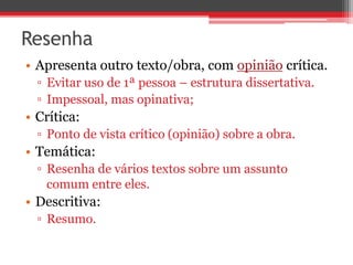 Resenha 
• Apresenta outro texto/obra, com opinião crítica. 
▫ Evitar uso de 1ª pessoa – estrutura dissertativa. 
▫ Impessoal, mas opinativa; 
• Crítica: 
▫ Ponto de vista crítico (opinião) sobre a obra. 
• Temática: 
▫ Resenha de vários textos sobre um assunto 
comum entre eles. 
• Descritiva: 
▫ Resumo. 
 