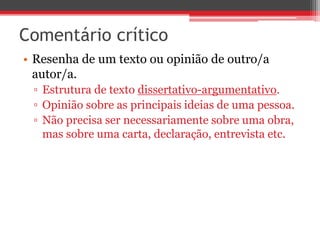 Comentário crítico 
• Resenha de um texto ou opinião de outro/a 
autor/a. 
▫ Estrutura de texto dissertativo-argumentativo. 
▫ Opinião sobre as principais ideias de uma pessoa. 
▫ Não precisa ser necessariamente sobre uma obra, 
mas sobre uma carta, declaração, entrevista etc. 
 