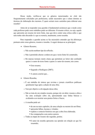 Material de Estudo.



         Desse modo, verifica-se que os gêneros mencionados no slide são
frequentemente solicitados por professores, sendo necessário que o aluno domine as
técnicas de elaboração dos mesmos. E quais seriam esses caminhos para elaborar uma
resenha?

         Antes de se responder essa questão é fundamental esclarecer que o modo como
cada professor pede esses trabalhos pode ser diferente. O resumo crítico, ou seja, aquele
que apresenta um resumo do texto fonte, mas que deve conter uma crítica sobre o que
nele tenha sido discutido é o que se nomeia, atualmente, como resenha.

         Para responder a questão acima se faz necessário entender que há diferenças
pontuais entre esses gêneros, resumo e resenha. A seguir destaca-se as principais:

            Gênero Resumo;

             o Não aceita nenhum tipo de reflexão;

             o Não é permitido alterar a ordem em que o texto fonte foi construído;

             o Há marcas textuais muito claras que permitem ao leitor não confundir
               quem é o autor do texto fonte e quem é o autor do resumo, tais como:

                     Este resumo;

                     Segundo o Rodrigues (2007);

                     A autora conclui que...

            Gênero Resenha;

             o É um trabalho de síntese que revistas e jornais científicos publicam
               geralmente logo após a edição de uma obra;

             o Tem por objetivo a divulgação dessa obra;

             o Não se trata de um simples resumo, porque ela vai além: resume a obra e
               faz uma avaliação sobre ela, apresentando suas linhas básicas e
               avaliando-a ao mostrar seus pontos fortes e fracos;

             o A resenha pode ser:

                    de um ou mais capítulos, de uma coleção ou mesmo de um filme;
                    apresenta falhas, lacunas e virtudes;
                    explora o contexto histórico em que a obra fora elaborada;
                    faz comparações com outros autores.
             o Todas as etapas do resumo são seguidas, porém;

                     O autor da resenha apresenta sua opinião em relação ao que foi
                      resumido;
 