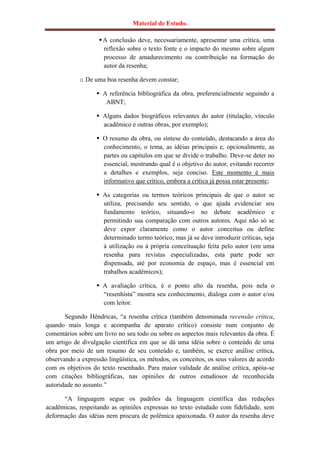 Material de Estudo.

                     A conclusão deve, necessariamente, apresentar uma crítica, uma
                      reflexão sobre o texto fonte e o impacto do mesmo sobre algum
                      processo de amadurecimento ou contribuição na formação do
                      autor da resenha;

            o De uma boa resenha devem constar;

                    A referência bibliográfica da obra, preferencialmente seguindo a
                      ABNT;

                    Alguns dados biográficos relevantes do autor (titulação, vínculo
                     acadêmico e outras obras, por exemplo);

                    O resumo da obra, ou síntese do conteúdo, destacando a área do
                     conhecimento, o tema, as idéias principais e, opcionalmente, as
                     partes ou capítulos em que se divide o trabalho. Deve-se deter no
                     essencial, mostrando qual é o objetivo do autor, evitando recorrer
                     a detalhes e exemplos, seja conciso. Este momento é mais
                     informativo que crítico, embora a crítica já possa estar presente;

                    As categorias ou termos teóricos principais de que o autor se
                     utiliza, precisando seu sentido, o que ajuda evidenciar seu
                     fundamento teórico, situando-o no debate acadêmico e
                     permitindo sua comparação com outros autores. Aqui não só se
                     deve expor claramente como o autor conceitua ou define
                     determinado termo teórico, mas já se deve introduzir críticas, seja
                     à utilização ou à própria conceituação feita pelo autor (em uma
                     resenha para revistas especializadas, esta parte pode ser
                     dispensada, até por economia de espaço, mas é essencial em
                     trabalhos acadêmicos);

                    A avaliação crítica, é o ponto alto da resenha, pois nela o
                     “resenhista” mostra seu conhecimento, dialoga com o autor e/ou
                     com leitor.

       Segundo Hêndricas, “a resenha crítica (também denominada recensão crítica,
quando mais longa e acompanha de aparato crítico) consiste num conjunto de
comentários sobre um livro no seu todo ou sobre os aspectos mais relevantes da obra. É
um artigo de divulgação científica em que se dá uma idéia sobre o conteúdo de uma
obra por meio de um resumo de seu conteúdo e, também, se exerce análise crítica,
observando a expressão lingüística, os métodos, os conceitos, os seus valores de acordo
com os objetivos do texto resenhado. Para maior validade de análise crítica, apóia-se
com citações bibliográficas, nas opiniões de outros estudiosos de reconhecida
autoridade no assunto.”

      “A linguagem segue os padrões da linguagem científica das redações
acadêmicas, respeitando as opiniões expressas no texto estudado com fidelidade, sem
deformação das idéias nem procura de polêmica apaixonada. O autor da resenha deve
 