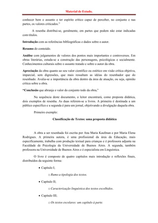 Material de Estudo.

conhecer bem o assunto e ter espírito crítico capaz de perceber, no conjunto e nas
partes, os valores criticados.”

       A resenha distribui-se, geralmente, em partes que podem não estar indicadas
com títulos.

Introdução com as referências bibliográficas e dados sobre o autor.

Resumo do conteúdo.

Análise com julgamentos de valores dos pontos mais importantes e controversos. Em
obras literárias, estuda-se a construção das personagens, psicológicas e socialmente.
Conhecimentos culturais sobre o assunto tratado e sobre o autor da obra.

Apreciação da obra quanto ao seu valor científico ou estético em visão crítica objetiva,
imparcial, sem digressões, que mais ressaltam as idéias do resenhador que do
resenhado. Avalia-se a importância da obra dentro da área de atuação, ou seja, opinião
crítica sobre a obra.

“Conclusão que abranja o valor do conjunto todo da obra.”

         Na sequência deste documento, o leitor encontrará, como proposta didática,
dois exemplos de resenha. As duas referem-se a livros. A primeira é destinada a um
público específico e a segunda é para um jornal, objetivando a divulgação daquela obra.

        Primeiro exemplo:

                       Classificação de Textos: uma proposta didática



         A obra a ser resenhada foi escrita por Ana Maria Kaufman e por Maria Elena
Rodrigues. A primeira autora, é uma profissional da área da Educação, mais
especificamente, trabalha com produção textual para crianças e é professora adjunta na
Faculdade de Psicologia da Universidade de Buenos Aires. A segunda, também
professora na Universidade de Buenos Aires e é especialista em Linguística.

         O livro é composto de quatro capítulos mais introdução e reflexões finais,
distribuídos da seguinte forma:

             Capítulo I;

                   o Rumo a tipologia dos textos.

             Capítulo II;

                   o Caracterização linguística dos textos escolhidos.

             Capítulo III;

                   o Os textos escolares: um capítulo à parte.
 