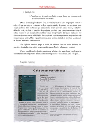 Material de Estudo.

             Capítulo IV;

                   o Planejamento de projetos didáticos que levem em consideração
                      as características dos textos.

         Desde a introdução observa-se o uso intencional de uma linguagem formal e
culta. O que as autoras explanam reflete a preocupação de ambas em encontrar uma
ordem didática para os textos que circulam na esfera escolar. Desse modo, o objetivo
delas foi o de: facilitar o trabalho do professor que lida com escritos em sua rotina de
aulas; promover um incremento qualitativo nas interpretações de textos efetuados por
alunos e desenvolver as habilidades dos pequenos estudantes para que progridam como
produtores de textos, Mais especificamente, esta resenha tratará do capítulo I, deixando
os demais para outra oportunidade.

        No capítulo referido, (aqui o autor da resenha fará um breve resumo das
questões abordadas pela autora apresentando suas reflexões sobre esses pontos).

        Como considerações finais, aponto que a leitura do texto fonte configurou-se
numa ferramenta importante de amadurecimento pessoal e acadêmico, uma vez que ...



        Segundo exemplo:
 