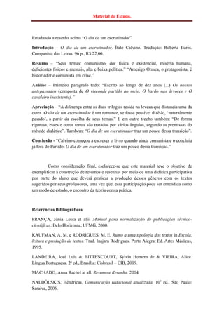 Material de Estudo.



Estudando a resenha acima “O dia de um escrutinador”

Introdução – O dia de um escrutinador. Ítalo Calvino. Tradução: Roberta Barni.
Companhia das Letras. 96 p., R$ 22,00.

Resumo – “Seus temas: comunismo, dor física e existencial, miséria humana,
deficientes físicos e mentais, alta e baixa política.” “Amerigo Ormea, o protagonista, é
historiador e comunista em crise.”

Análise – Primeiro parágrafo todo: “Escrito ao longo de dez anos (...) Os nossos
antepassados (composta de O visconde partido ao meio, O barão nas árvores e O
cavaleiro inexistente).”

Apreciação – “A diferença entre as duas trilogias reside na leveza que distancia uma da
outra. O dia de um escrutinador é um romance, se fosse possível dizê-lo, „naturalmente
pesado‟, a partir da escolha de seus temas.” E em outro trecho também: “De forma
rigorosa, esses e ouros temas são tratados por vários ângulos, segundo as premissas do
método dialético”. Também: “O dia de um escrutinador traz um pouco dessa transição”.

Conclusão - “Calvino começou a escrever o livro quando ainda comunista e o concluiu
já fora do Partido. O dia de um escrutinador traz um pouco dessa transição.”



        Como consideração final, esclarece-se que este material teve o objetivo de
exemplificar a construção de resumos e resenhas por meio de uma didática participativa
por parte do aluno que deverá praticar a produção desses gêneros com os textos
sugeridos por seus professores, uma vez que, essa participação pode ser entendida como
um modo de estudo, o encontro da teoria com a prática.



Referências Bibliográficas

FRANÇA, Júnia Lessa et alii. Manual para normalização de publicações técnico-
científicas. Belo Horizonte, UFMG, 2000.

KAUFMAN, A. M. e RODRIGUES, M. E. Rumo a uma tipologia dos textos in Escola,
leitura e produção de textos. Trad. Inajara Rodrigues. Porto Alegra: Ed. Artes Médicas,
1995.

LANDEIRA, José Luís & BITTENCOURT, Sylvia Homem de & VIEIRA, Alice.
Língua Portuguesa. 2ª ed., Brasília: Cisbrasil – CIB, 2009.

MACHADO, Anna Rachel at all. Resumo e Resenha. 2004.

NALDÓLSKIS, Hêndricas. Comunicação redacional atualizada. 10a ed., São Paulo:
Saraiva, 2006.
 