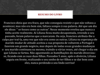 RESUMO DO LIVRO


 Francisco dizia que era fraco, que não conseguia resistir e que não voltava a
acontecer, mas não era bem sim, faltava sempre á sua palavra. Até que um dia
  ele disse: “ se fosses como as outras”. Nesse momento revelou que nunca a
   tinha aceite realmente. Aí Liliana ficou muito desapontada, revendo o seu
   passado, foram palavras que a marcaram. Ou seja, francisco atribuía-lhe a
culpa por traí-la, uma vez que não era como as outras. Liliana na esperança do
   marido mudar de atitude aceitou a sua proposta de voltarem a Portugal e
  fazerem um grande negócio, mas depois de todas essas grandes mudanças
o seu marido continuou na mesma, traindo-a várias vezes, até chegar o dia em
 que Liliana se fartou. Não aguentando as humilhações do marido divorciou-
 se, ficando com as suas duas filhas. Passados 5 anos, após o divórcio, Liliana
    seguiu em frente, realizando o seu sonho de ter filhos e se dar bem com
                     eles, nunca perdendo o seu lindo sorriso!
 