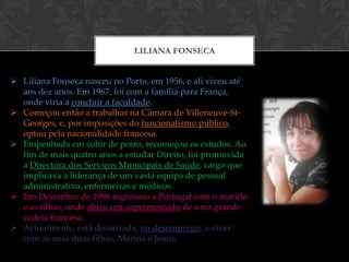 LILIANA FONSECA


 Liliana Fonseca nasceu no Porto, em 1956, e ali viveu até
  aos dez anos. Em 1967, foi com a família para França,
  onde viria a concluir a faculdade.
 Começou então a trabalhar na Câmara de Villeneuve-St-
  Georges, e, por imposições do funcionalismo público,
  optou pela nacionalidade francesa.
 Empenhada em subir de posto, recomeçou os estudos. Ao
  fim de mais quatro anos a estudar Direito, foi promovida
  a Directora dos Serviços Municipais de Saúde, cargo que
  implicava a liderança de um vasta equipa de pessoal
  administrativo, enfermeiras e médicos.
 Em Dezembro de 1996 regressou a Portugal com o marido
  e as filhas, onde abriu um supermercado de uma grande
  cadeia francesa.
 Actualmente, está divorciada, no desemprego, a viver
  com as suas duas filhas, Marina e Joana.
 