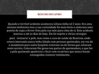 RESUMO DO LIVRO


 Quando o terrível acidente aconteceu Liliana tinha só 3 anos. Era uma
menina inofensiva mas a sua curiosidade foi mais forte e entornou uma
panela de sopa a ferver feita pela sua mãe para cima de si. Este acidente
     marcou-a até os dias de hoje. Ela foi sujeita a várias cirurgias
  para restaurar a pele, mas como a casa de saúde da Boavista, onde
estava internada nunca tinha lidado com pessoas queimadas, em vez de
 a mandarem para outro hospital, trataram-na da forma que achavam
mais correta. Colocaram-lhe gesso nas partes da queimadura, o que fez
   a pela queimada apodrecer e ficar com cicatrizes que nunca foram
                   conseguidas remover totalmente.
 