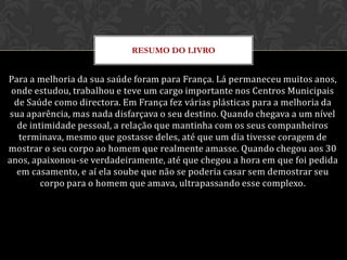 RESUMO DO LIVRO


Para a melhoria da sua saúde foram para França. Lá permaneceu muitos anos,
 onde estudou, trabalhou e teve um cargo importante nos Centros Municipais
  de Saúde como directora. Em França fez várias plásticas para a melhoria da
sua aparência, mas nada disfarçava o seu destino. Quando chegava a um nível
   de intimidade pessoal, a relação que mantinha com os seus companheiros
   terminava, mesmo que gostasse deles, até que um dia tivesse coragem de
mostrar o seu corpo ao homem que realmente amasse. Quando chegou aos 30
anos, apaixonou-se verdadeiramente, até que chegou a hora em que foi pedida
  em casamento, e aí ela soube que não se poderia casar sem demostrar seu
         corpo para o homem que amava, ultrapassando esse complexo.
 