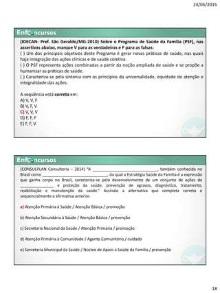 24/05/2015
18
(IDECAN- Pref. São Geraldo/MG-2010) Sobre o Programa de Saúde da Família (PSF), nas
assertivas abaixo, marque V para as verdadeiras e F para as falsas:
( ) Um dos principais objetivos deste Programa é gerar novas práticas de saúde, nas quais
haja integração das ações clínicas e de saúde coletiva.
( ) O PSF representa ações combinadas a partir da noção ampliada de saúde e se propõe a
humanizar as práticas de saúde.
( ) Caracteriza-se pela sintonia com os princípios da universalidade, equidade de atenção e
integralidade das ações.
A seqüência está correta em:
A) V, V, F
B) V, F, V
C) V, V, V
D) F, F, F
E) F, F, V
(CONSULPLAN Consultoria – 2014) “A _____________________________, também conhecida no
Brasil como _____________________________, da qual a Estratégia Saúde da Família é a expressão
que ganha corpo no Brasil, caracteriza‐se pelo desenvolvimento de um conjunto de ações de
_______________ e proteção da saúde, prevenção de agravos, diagnóstico, tratamento,
reabilitação e manutenção da saúde.” Assinale a alternativa que completa correta e
sequencialmente a afirmativa anterior.
a) Atenção Primária à Saúde / Atenção Básica / promoção
b) Atenção Secundária à Saúde / Atenção Básica / prevenção
c) Secretaria Nacional da Saúde / Atenção Primária / promoção
d) Atenção Primária à Comunidade / Agente Comunitário / cuidado
e) Secretaria Municipal da Saúde / Núcleo de Apoio à Saúde da Família / prevenção
 