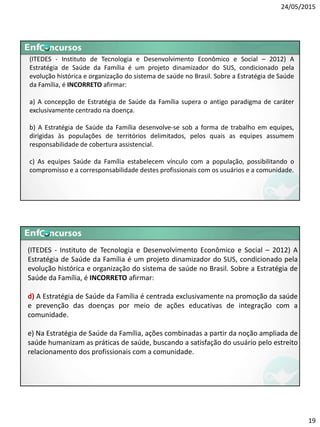 24/05/2015
19
(ITEDES - Instituto de Tecnologia e Desenvolvimento Econômico e Social – 2012) A
Estratégia de Saúde da Família é um projeto dinamizador do SUS, condicionado pela
evolução histórica e organização do sistema de saúde no Brasil. Sobre a Estratégia de Saúde
da Família, é INCORRETO afirmar:
a) A concepção de Estratégia de Saúde da Família supera o antigo paradigma de caráter
exclusivamente centrado na doença.
b) A Estratégia de Saúde da Família desenvolve-se sob a forma de trabalho em equipes,
dirigidas às populações de territórios delimitados, pelos quais as equipes assumem
responsabilidade de cobertura assistencial.
c) As equipes Saúde da Família estabelecem vínculo com a população, possibilitando o
compromisso e a corresponsabilidade destes profissionais com os usuários e a comunidade.
(ITEDES - Instituto de Tecnologia e Desenvolvimento Econômico e Social – 2012) A
Estratégia de Saúde da Família é um projeto dinamizador do SUS, condicionado pela
evolução histórica e organização do sistema de saúde no Brasil. Sobre a Estratégia de
Saúde da Família, é INCORRETO afirmar:
d) A Estratégia de Saúde da Família é centrada exclusivamente na promoção da saúde
e prevenção das doenças por meio de ações educativas de integração com a
comunidade.
e) Na Estratégia de Saúde da Família, ações combinadas a partir da noção ampliada de
saúde humanizam as práticas de saúde, buscando a satisfação do usuário pelo estreito
relacionamento dos profissionais com a comunidade.
 