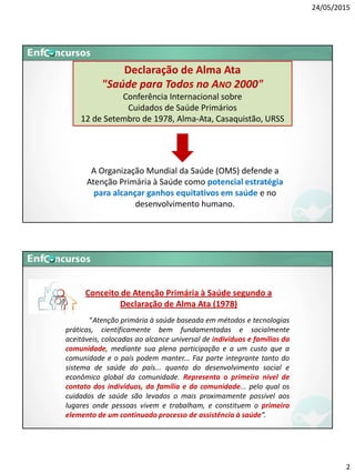 24/05/2015
2
Declaração de Alma Ata
"Saúde para Todos no ANO 2000"
Conferência Internacional sobre
Cuidados de Saúde Primários
12 de Setembro de 1978, Alma-Ata, Casaquistão, URSS
A Organização Mundial da Saúde (OMS) defende a
Atenção Primária à Saúde como potencial estratégia
para alcançar ganhos equitativos em saúde e no
desenvolvimento humano.
“Atenção primária à saúde baseada em métodos e tecnologias
práticas, cientificamente bem fundamentadas e socialmente
aceitáveis, colocadas ao alcance universal de indivíduos e famílias da
comunidade, mediante sua plena participação e a um custo que a
comunidade e o país podem manter... Faz parte integrante tanto do
sistema de saúde do país... quanto do desenvolvimento social e
econômico global da comunidade. Representa o primeiro nível de
contato dos indivíduos, da família e da comunidade... pelo qual os
cuidados de saúde são levados o mais proximamente possível aos
lugares onde pessoas vivem e trabalham, e constituem o primeiro
elemento de um continuado processo de assistência à saúde”.
Conceito de Atenção Primária à Saúde segundo a
Declaração de Alma Ata (1978)
 