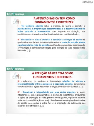 24/05/2015
21
A ATENÇÃO BÁSICA TEM COMO
FUNDAMENTOS E DIRETRIZES:
I - Ter território adstrito sobre o mesmo, de forma a permitir o
planejamento, a programação descentralizada e o desenvolvimento de
ações setoriais e intersetoriais com impacto na situação, nos
condicionantes e nos determinantes da saúde das coletividades (...);
II - Possibilitar o acesso universal e contínuo a serviços de saúde de
qualidade e resolutivos, caracterizados como a porta de entrada aberta
e preferencial da rede de atenção, acolhendo os usuários e promovendo
a vinculação e corresponsabilização pela atenção às suas necessidades
de saúde. (...);
A ATENÇÃO BÁSICA TEM COMO
FUNDAMENTOS E DIRETRIZES:
III - Adscrever os usuários e desenvolver relações de vínculo e
responsabilização entre as equipes e a população adscrita, garantindo a
continuidade das ações de saúde e a longitudinalidade do cuidado. (...);
IV - Coordenar a integralidade em seus vários aspectos, a saber:
integrando as ações programáticas e demanda espontânea; articulando
as ações de promoção à saúde, prevenção de agravos, vigilância à saúde,
tratamento e reabilitação e manejo das diversas tecnologias de cuidado e
de gestão necessárias a estes fins e à ampliação da autonomia dos
usuários e coletividades (...);
 