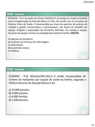 24/05/2015
24
(FUNCAB - Pref. Armação dos Búzios-RJ/2012) A estratégia de Saúde da Família
visa à reorganização da Atenção Básica no País, de acordo com os preceitos do
Sistema Único de Saúde. É desenvolvida por meio do exercício de práticas de
cuidado e gestão, democráticas e participativas, sob forma de trabalho em
equipe, dirigidas a populações de territórios definidos. Em relação à equipe,
faz parte da equipe mínima na estratégia de Saúde da Família, EXCETO:
A) agentes comunitários.
B) auxiliares ou técnicos de enfermagem.
C) enfermeiros.
D) assistentes sociais.
E) médicos.
(FUMARC - Pref. Mariana/MG-2011) A média recomendada de
número de habitantes por equipe de saúde da família, segundo a
Política Nacional de Atenção Básica é de:
a) 13.000 pessoas.
b) 4.000 pessoas.
c) 4.000 famílias.
d) 1.200 pessoas.
 