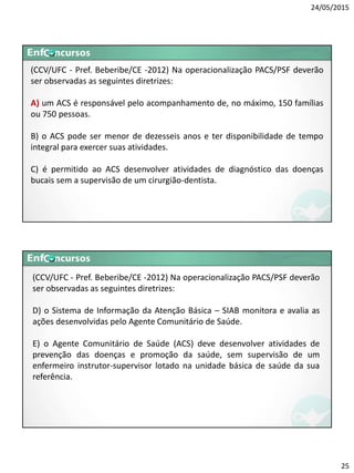 24/05/2015
25
(CCV/UFC - Pref. Beberibe/CE -2012) Na operacionalização PACS/PSF deverão
ser observadas as seguintes diretrizes:
A) um ACS é responsável pelo acompanhamento de, no máximo, 150 famílias
ou 750 pessoas.
B) o ACS pode ser menor de dezesseis anos e ter disponibilidade de tempo
integral para exercer suas atividades.
C) é permitido ao ACS desenvolver atividades de diagnóstico das doenças
bucais sem a supervisão de um cirurgião-dentista.
(CCV/UFC - Pref. Beberibe/CE -2012) Na operacionalização PACS/PSF deverão
ser observadas as seguintes diretrizes:
D) o Sistema de Informação da Atenção Básica – SIAB monitora e avalia as
ações desenvolvidas pelo Agente Comunitário de Saúde.
E) o Agente Comunitário de Saúde (ACS) deve desenvolver atividades de
prevenção das doenças e promoção da saúde, sem supervisão de um
enfermeiro instrutor-supervisor lotado na unidade básica de saúde da sua
referência.
 