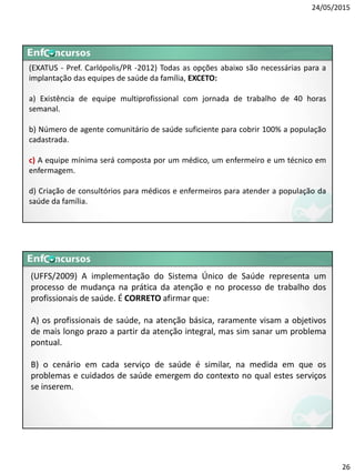 24/05/2015
26
(EXATUS - Pref. Carlópolis/PR -2012) Todas as opções abaixo são necessárias para a
implantação das equipes de saúde da família, EXCETO:
a) Existência de equipe multiprofissional com jornada de trabalho de 40 horas
semanal.
b) Número de agente comunitário de saúde suficiente para cobrir 100% a população
cadastrada.
c) A equipe mínima será composta por um médico, um enfermeiro e um técnico em
enfermagem.
d) Criação de consultórios para médicos e enfermeiros para atender a população da
saúde da família.
(UFFS/2009) A implementação do Sistema Único de Saúde representa um
processo de mudança na prática da atenção e no processo de trabalho dos
profissionais de saúde. É CORRETO afirmar que:
A) os profissionais de saúde, na atenção básica, raramente visam a objetivos
de mais longo prazo a partir da atenção integral, mas sim sanar um problema
pontual.
B) o cenário em cada serviço de saúde é similar, na medida em que os
problemas e cuidados de saúde emergem do contexto no qual estes serviços
se inserem.
 