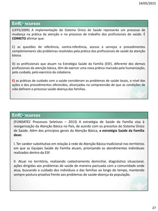 24/05/2015
27
(UFFS/2009) A implementação do Sistema Único de Saúde representa um processo de
mudança na prática da atenção e no processo de trabalho dos profissionais de saúde. É
CORRETO afirmar que:
C) as questões de referência, contra-referência, acesso a serviços e procedimentos
complementares são problemas resolvidos pela prática dos profissionais de saúde da atenção
básica.
D) os profissionais que atuam na Estratégia Saúde da Família (ESF), diferente dos demais
profissionais da atenção básica, têm de exercer uma nova prática marcada pela humanização,
pelo cuidado, pelo exercício da cidadania.
E) as práticas de cuidado com a saúde consideram os problemas de saúde locais, o nível das
ações e dos procedimentos oferecidos, alicerçadas na compreensão de que as condições de
vida definem o processo saúde-doença das famílias.
(FUNDATEC Processos Seletivos – 2013) A estratégia de Saúde da Família visa à
reorganização da Atenção Básica no País, de acordo com os preceitos do Sistema Único
de Saúde. Além dos princípios gerais da Atenção Básica, a estratégia Saúde da Família
deve:
I. Ter caráter substitutivo em relação à rede de Atenção Básica tradicional nos territórios
em que as Equipes Saúde da Família atuam, priorizando os atendimentos individuais
realizados dentro da ESF.
II. Atuar no território, realizando cadastramento domiciliar, diagnóstico situacional,
ações dirigidas aos problemas de saúde de maneira pactuada com a comunidade onde
atua, buscando o cuidado dos indivíduos e das famílias ao longo do tempo, mantendo
sempre postura proativa frente aos problemas de saúde-doença da população.
 
