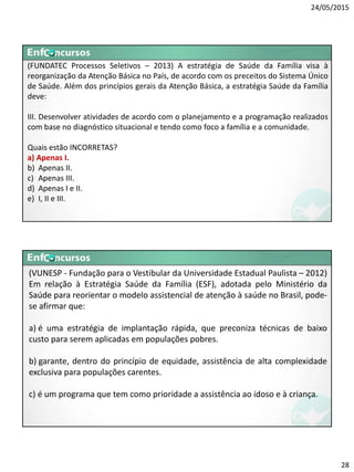 24/05/2015
28
(FUNDATEC Processos Seletivos – 2013) A estratégia de Saúde da Família visa à
reorganização da Atenção Básica no País, de acordo com os preceitos do Sistema Único
de Saúde. Além dos princípios gerais da Atenção Básica, a estratégia Saúde da Família
deve:
III. Desenvolver atividades de acordo com o planejamento e a programação realizados
com base no diagnóstico situacional e tendo como foco a família e a comunidade.
Quais estão INCORRETAS?
a) Apenas I.
b) Apenas II.
c) Apenas III.
d) Apenas I e II.
e) I, II e III.
(VUNESP - Fundação para o Vestibular da Universidade Estadual Paulista – 2012)
Em relação à Estratégia Saúde da Família (ESF), adotada pelo Ministério da
Saúde para reorientar o modelo assistencial de atenção à saúde no Brasil, pode-
se afirmar que:
a) é uma estratégia de implantação rápida, que preconiza técnicas de baixo
custo para serem aplicadas em populações pobres.
b) garante, dentro do princípio de equidade, assistência de alta complexidade
exclusiva para populações carentes.
c) é um programa que tem como prioridade a assistência ao idoso e à criança.
 