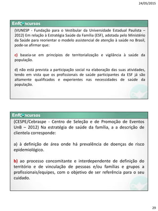 24/05/2015
29
(VUNESP - Fundação para o Vestibular da Universidade Estadual Paulista –
2012) Em relação à Estratégia Saúde da Família (ESF), adotada pelo Ministério
da Saúde para reorientar o modelo assistencial de atenção à saúde no Brasil,
pode-se afirmar que:
c) baseia-se em princípios de territorialização e vigilância à saúde da
população.
d) não está prevista a participação social na elaboração das suas atividades,
tendo em vista que os profissionais de saúde participantes da ESF já são
altamente qualificados e experientes nas necessidades de saúde da
população.
(CESPE/Cebraspe - Centro de Seleção e de Promoção de Eventos
UnB – 2012) Na estratégia de saúde da família, a a descrição de
clientela corresponde:
a) à definição de área onde há prevalência de doenças de risco
epidemiológico.
b) ao processo concomitante e interdependente de definição do
território e de vinculação de pessoas e/ou famílias e grupos a
profissionais/equipes, com o objetivo de ser referência para o seu
cuidado.
 