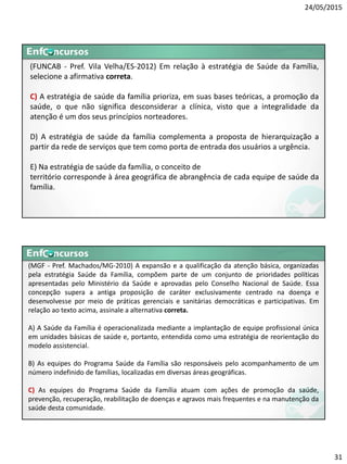 24/05/2015
31
(FUNCAB - Pref. Vila Velha/ES-2012) Em relação à estratégia de Saúde da Família,
selecione a afirmativa correta.
C) A estratégia de saúde da família prioriza, em suas bases teóricas, a promoção da
saúde, o que não significa desconsiderar a clínica, visto que a integralidade da
atenção é um dos seus princípios norteadores.
D) A estratégia de saúde da família complementa a proposta de hierarquização a
partir da rede de serviços que tem como porta de entrada dos usuários a urgência.
E) Na estratégia de saúde da família, o conceito de
território corresponde à área geográfica de abrangência de cada equipe de saúde da
família.
(MGF - Pref. Machados/MG-2010) A expansão e a qualificação da atenção básica, organizadas
pela estratégia Saúde da Família, compõem parte de um conjunto de prioridades políticas
apresentadas pelo Ministério da Saúde e aprovadas pelo Conselho Nacional de Saúde. Essa
concepção supera a antiga proposição de caráter exclusivamente centrado na doença e
desenvolvesse por meio de práticas gerenciais e sanitárias democráticas e participativas. Em
relação ao texto acima, assinale a alternativa correta.
A) A Saúde da Família é operacionalizada mediante a implantação de equipe profissional única
em unidades básicas de saúde e, portanto, entendida como uma estratégia de reorientação do
modelo assistencial.
B) As equipes do Programa Saúde da Família são responsáveis pelo acompanhamento de um
número indefinido de famílias, localizadas em diversas áreas geográficas.
C) As equipes do Programa Saúde da Família atuam com ações de promoção da saúde,
prevenção, recuperação, reabilitação de doenças e agravos mais frequentes e na manutenção da
saúde desta comunidade.
 
